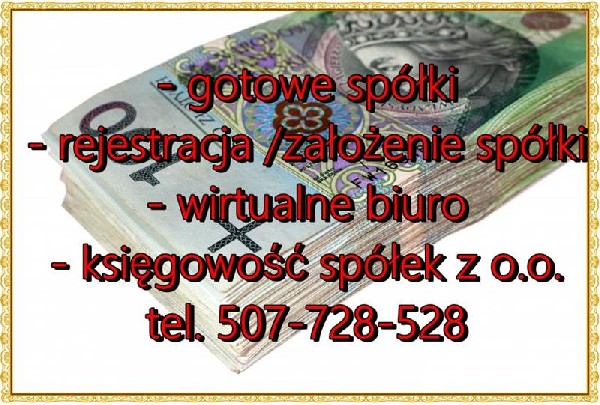 Wszystkie oferowane przez nas spółki posiadają : składane co miesiąc deklaracje, uregulowaną sytuację sprawozdawczą/składane co roku sprawozdania finansowe w KRS i US , Kupując od nas spółkę masz możliwość podjęcia działalności ?od ręki?Kupując u nas Spółkę otrzymujesz Usługę Wirtualnego Biura w Śródmieściu Warszawy w super cenie 499 zł brutto na rokSpółka z 1991 roku czysta bez zobowiązań CIT-8 składany na bieżąco , kapitał zakładowy 300.000,00 zł możliwość podwyższenia do dowolnej kwoty / cena : do negocjacjiSpółka z 2006 roku czysta bez zobowiązań CIT-8  składany na bieżąco , kapitał zakładowy 300.000,00 zł możliwość podwyższenia do dowolnej kwoty / cena : do negocjacjiSpółka z 2007 roku nigdy nie podjęła działalności , CIT-8 składany na bieżąco , kapitał zakładowy 50.000,00 zł możliwość podwyższenia do dowolnej kwoty / cena : do negocjacjiSpółki z 2013 roku czyste bez zobowiązań ? nigdy nie podjęły działalności ? CIT-8 , składany na bieżąco cena 13.000,00 zł bruttoSpółki z 2014 roku czyste bez zobowiązań ? nigdy nie podjęły działalności ? CIT-8 , składany na bieżąco cena 10.000,00 zł bruttoSpółki z 2015 roku czyste bez zobowiązań ? nigdy nie podjęły działalności ? CIT-8  składany na bieżąco cena 8.000,00 zł bruttoSpółki z 2016 roku czyste bez zobowiązań ? nigdy nie podjęły działalności CIT-8 składany na bieżąco cena 5.500,00 zł brutto Spółki z 2017 roku czyste bez zobowiązań ? nigdy nie podjęły działalności cena 4.500,00 zł brutto www.biurro.com biuro@biurro.com telefon: 507-728-528 umowę spółki z zawartymi wszystkimi PKD od 01 do 98, potwierdzenie nadania numeru KRS, potwierdzenie nadania numeru NIP, kapitał zakładowy w wysokości 5.000 zł do 30.000.000,00 zł, potwierdzenie nadania numeru REGON, Notarialne oświadczenie o braku zobowiązań, Nasze Spółki nigdy nie były zarejestrowane jako pracodawca, Nasze Spółki nigdy nie były stroną żadnej umowy, Nasze Spółki nigdy nie wystawiły faktury VAT, Nasze Spółki nigdy nie podjęły działalności, Spółka nie posiada zobowiązań w stosunku do osób trzecich , firm , instytucji w ty ZUS US , pracowniczych , ? Spółka nigdy nie była uczestnikiem obrotu gospodarczego, Spółka nigdy nie była stroną w transakcjach objętych podatkiem od czynności cywilno prawnych / sprzedaży VAT w kraju i zagranicą, Spółka nigdy nie była stroną w umowach, Spółka nigdy nie korzystała z Dopłat , Pożyczek , Kredytów , Dofinansowania, Ponadto udziałowiec Oświadcza że nigdy nie wniósł Dopłat , Pożyczek czy też innych zwrotnych zobowiązań do Spółki .